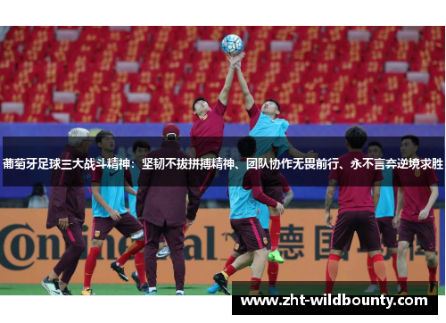葡萄牙足球三大战斗精神：坚韧不拔拼搏精神、团队协作无畏前行、永不言弃逆境求胜