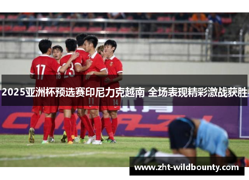 2025亚洲杯预选赛印尼力克越南 全场表现精彩激战获胜 2025亚洲杯预选赛印尼力克越南 全场表现精彩激战获胜
