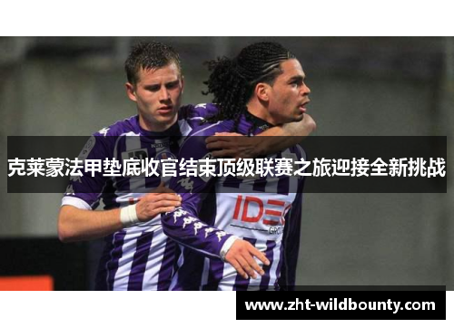 克莱蒙法甲垫底收官结束顶级联赛之旅迎接全新挑战 克莱蒙法甲垫底收官结束顶级联赛之旅迎接全新挑战