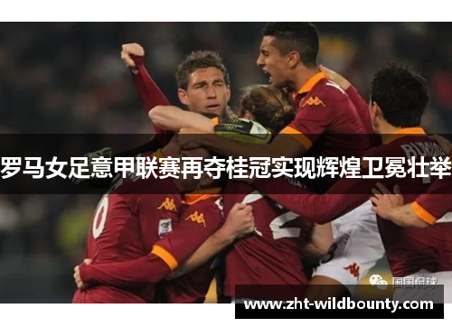 罗马女足意甲联赛再夺桂冠实现辉煌卫冕壮举