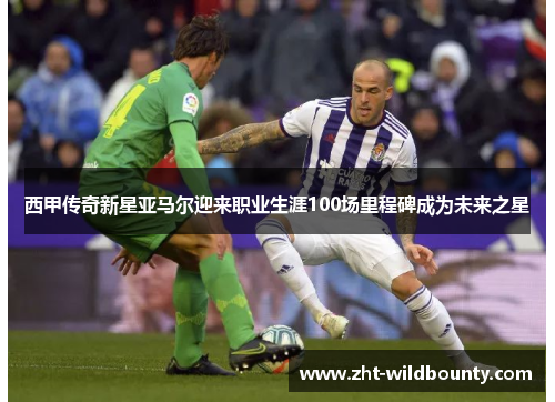 西甲传奇新星亚马尔迎来职业生涯100场里程碑成为未来之星 西甲传奇新星亚马尔迎来职业生涯100场里程碑成为未来之星