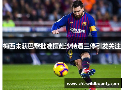 梅西未获巴黎批准擅赴沙特遭三停引发关注