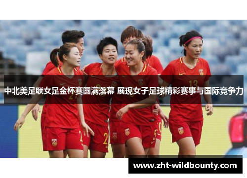 中北美足联女足金杯赛圆满落幕 展现女子足球精彩赛事与国际竞争力