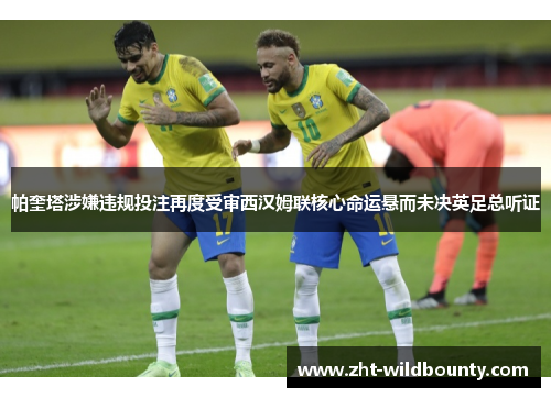 帕奎塔涉嫌违规投注再度受审西汉姆联核心命运悬而未决英足总听证